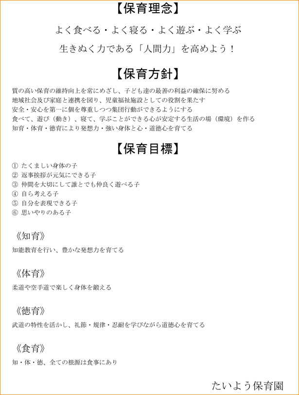 【保育理念】
よく食べる・よく寝る・よく遊ぶ・よく学ぶ
生きぬく力である「人間力」を高めよう！
【保育方針】
質の高い保育の維持向上を常にめざし、子ども達の最善の利益の確保に努める
地域社会及び家庭と連携を図り、児童福祉施設としての役割を果たす
安全・安心を第一に個を尊重しつつ集団行動ができるようにする
食べて、遊び（動き）、寝て、学ぶことができる心が安定する生活の場（環境）を作る
知育・体育・徳育により発想力・強い身体と心・道徳心を育てる
【保育目標】
①	たくましい身体の子
②	返事挨拶が元気にできる子
③	仲間を大切にして誰とでも仲良く遊べる子
④	自ら考える子
⑤	自分を表現できる子
⑥	思いやりのある子

《知育》
知能教育を行い、豊かな発想力を育てる

《体育》
柔道や空手道で楽しく身体を鍛える

《徳育》
武道の特性を活かし、礼節・規律・忍耐を学びながら道徳心を育てる

《食育》
知・体・徳、全ての根源は食事にあり


たいよう保育園
